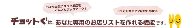 チョットぐは、あなた専用のお店リストを作れる機能です。ちょっと気になったお店をどんどんブックマーク！いつでもカンタンに取り出せる！
