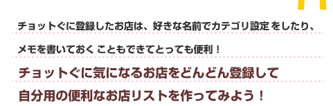 チョットぐに登録したお店は、好きな名前でカテゴリ設定をしたり、メモを書いておくこともできたとっても便利！チョットぐに気になるお店を、どんどん登録して自分用の便利なお店リストを作ってみよう！