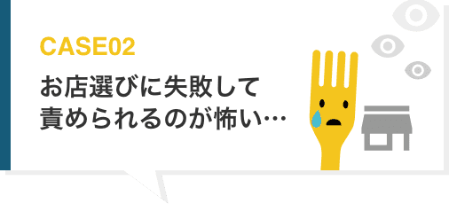 CASE02 お店選びに失敗して責められるのが怖い…